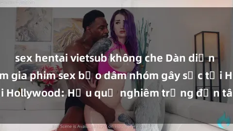 sex hentai vietsub không che Dàn diễn viên nổi tiếng tham gia phim sex bạo dâm nhóm gây sốc tại Hollywood: Hậu quả nghiêm trọng đến tâm lý của các nghệ sĩ