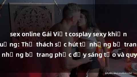 sex online Gái Việt cosplay sexy khiến fan hâm mộ phát cuồng: Thử thách sức hút từ những bộ trang phục đầy sáng tạo và quyến rũ!