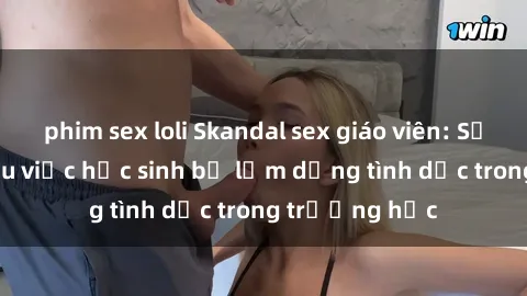 phim sex loli Skandal sex giáo viên: Sự thật đằng sau việc học sinh bị lạm dụng tình dục trong trường học
