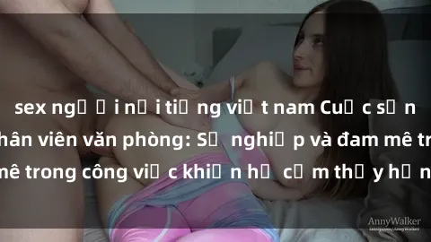 sex người nổi tiếng việt nam Cuộc sống tình dục của nhân viên văn phòng: Sự nghiệp và đam mê trong công việc khiến họ cảm thấy hứng thú với tình dục?