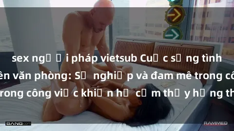 sex người pháp vietsub Cuộc sống tình dục của nhân viên văn phòng: Sự nghiệp và đam mê trong công việc khiến họ cảm thấy hứng thú với tình dục?