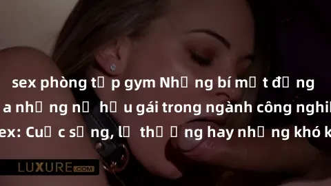 sex phòng tập gym Những bí mật đằng sau cuộc sống của những nữ hầu gái trong ngành công nghiệp sex: Cuộc sống, lẽ thường hay những khó khăn mà họ phải đối mặt.
