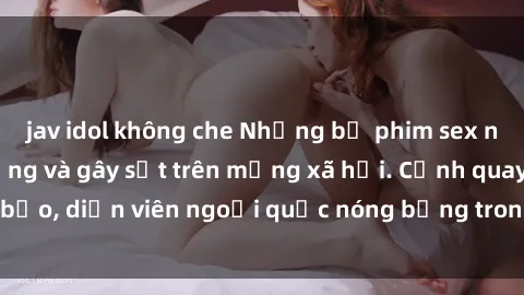 jav idol không che Những bộ phim sex ngoại quốc nổi tiếng và gây sốt trên mạng xã hội. Cảnh quay táo bạo, diễn viên ngoại quốc nóng bỏng trong các tác phẩm đỉnh cao.