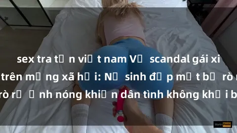 sex tra tấn việt nam Vụ scandal gái xinh lộ hàng gây sốt trên mạng xã hội: Nữ sinh đẹp mắt bị rò rỉ ảnh nóng khiến dân tình không khỏi bất ngờ và phẫn nộ!