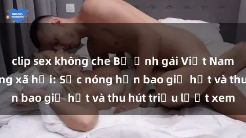clip sex không che Bộ ảnh gái Việt Nam nude gây sốt mạng xã hội: Sắc nóng hơn bao giờ hết và thu hút triệu lượt xem
