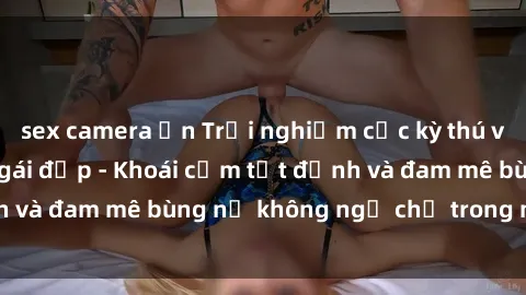 sex camera ẩn Trải nghiệm cực kỳ thú vị khi làm tình với gái đẹp - Khoái cảm tột đỉnh và đam mê bùng nổ không ngờ chỉ trong một đêm!