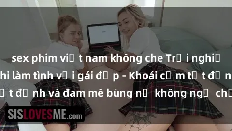 sex phim việt nam không che Trải nghiệm cực kỳ thú vị khi làm tình với gái đẹp - Khoái cảm tột đỉnh và đam mê bùng nổ không ngờ chỉ trong một đêm!