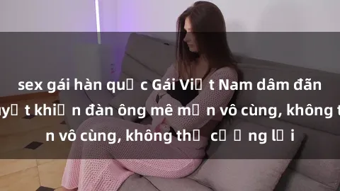 sex gái hàn quốc Gái Việt Nam dâm đãng: Những bí quyết khiến đàn ông mê mẩn vô cùng, không thể cưỡng lại
