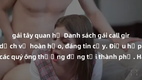 gái tây quan hệ Danh sách gái call girl vip chất lượng, dịch vụ hoàn hảo, đáng tin cậy. Điều hấp dẫn cho các quý ông thượng đẳng tại thành phố. Hãy nhấc máy và đặt lịch ngay!