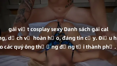 gái việt cosplay sexy Danh sách gái call girl vip chất lượng, dịch vụ hoàn hảo, đáng tin cậy. Điều hấp dẫn cho các quý ông thượng đẳng tại thành phố. Hãy nhấc máy và đặt lịch ngay!