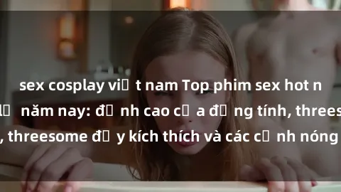 sex cosplay việt nam Top phim sex hot nhất không thể bỏ lỡ năm nay: đỉnh cao của đồng tính, threesome đầy kích thích và các cảnh nóng đang gây sốt!