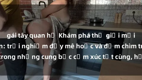 gái tây quan hệ Khám phá thế giới mới với sex người lớn: trải nghiệm đầy mê hoặc và đắm chìm trong những cung bậc cảm xúc tột cùng, hứng khởi và cuốn hút.