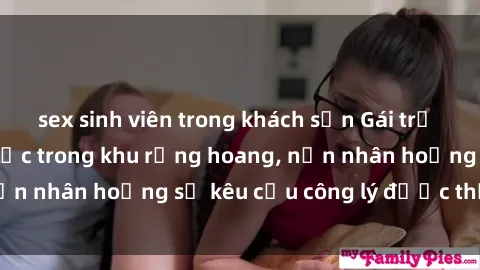 sex sinh viên trong khách sạn Gái trẻ bị hiếp dâm bạo lực trong khu rừng hoang, nạn nhân hoảng sợ kêu cầu công lý được thực thi