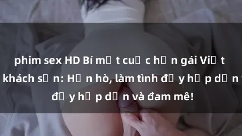 phim sex HD Bí mật cuộc hẹn gái Việt lần đầu ở khách sạn: Hẹn hò, làm tình đầy hấp dẫn và đam mê!