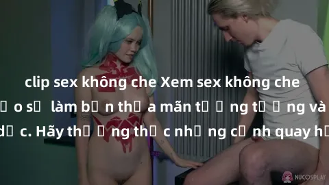 clip sex không che Xem sex không che HD miễn phí đảm bảo sẽ làm bạn thỏa mãn tưởng tượng và nhu cầu tình dục. Hãy thưởng thức những cảnh quay hấp dẫn và mãnh liệt ngay bây giờ!