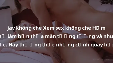 jav không che Xem sex không che HD miễn phí đảm bảo sẽ làm bạn thỏa mãn tưởng tượng và nhu cầu tình dục. Hãy thưởng thức những cảnh quay hấp dẫn và mãnh liệt ngay bây giờ!