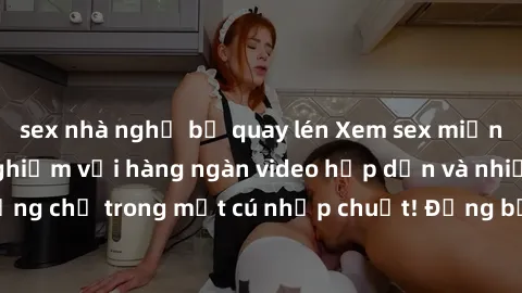 sex nhà nghỉ bị quay lén Xem sex miễn phí: Cùng trải nghiệm với hàng ngàn video hấp dẫn và nhiều thể loại đa dạng chỉ trong một cú nhấp chuột! Đừng bỏ lỡ cơ hội thưởng thức tuyệt vời này ngay hôm nay!