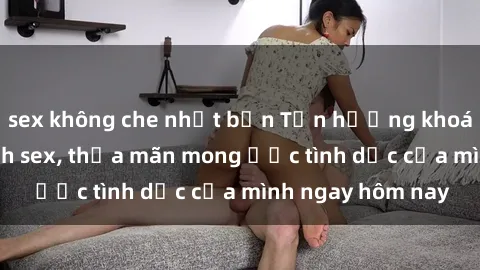 sex không che nhật bản Tận hưởng khoái cảm với gái xinh sex, thỏa mãn mong ước tình dục của mình ngay hôm nay