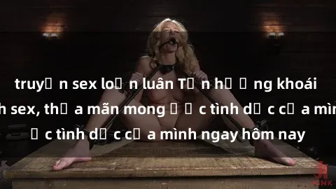 truyện sex loạn luân Tận hưởng khoái cảm với gái xinh sex, thỏa mãn mong ước tình dục của mình ngay hôm nay
