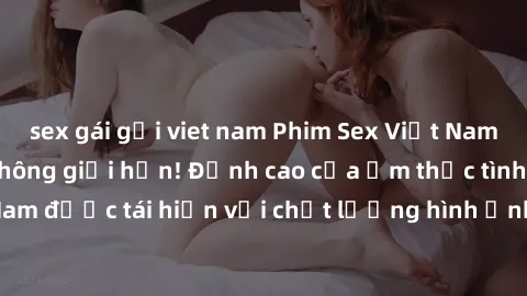 sex gái gọi viet nam Phim Sex Việt Nam HD - Xem ngay và không giới hạn! Đỉnh cao của ẩm thực tình dục Việt Nam được tái hiện với chất lượng hình ảnh sắc nét. Hãy thưởng thức ngay!