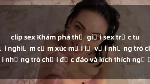 clip sex Khám phá thế giới sex trực tuyến: Hơn tuổi? Trải nghiệm cảm xúc mới lạ với những trò chơi độc đáo và kích thích người lớn