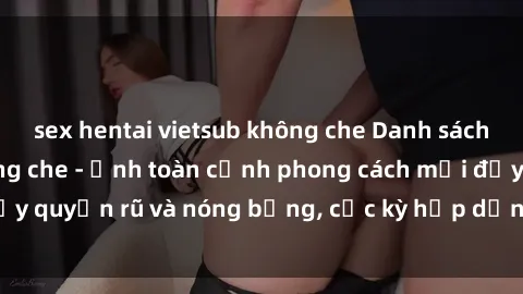 sex hentai vietsub không che Danh sách sex Việt Nam không che - Ảnh toàn cảnh phong cách mới đầy quyến rũ và nóng bỏng, cực kỳ hấp dẫn, không thể bỏ qua!