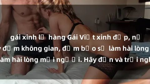 gái xinh lộ hàng Gái Việt xinh đẹp, nồng nàn làm tình say đắm không gian, đảm bảo sẽ làm hài lòng mọi người. Hãy đến và trải nghiệm ngay!