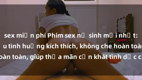 sex miễn phí Phim sex nữ sinh mới nhất: Trải nghiệm nhiều tình huống kích thích, không che hoàn toàn, giúp thỏa mãn cơn khát tình dục của các bạn trẻ