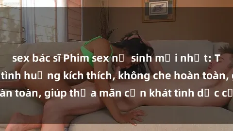 sex bác sĩ Phim sex nữ sinh mới nhất: Trải nghiệm nhiều tình huống kích thích, không che hoàn toàn, giúp thỏa mãn cơn khát tình dục của các bạn trẻ