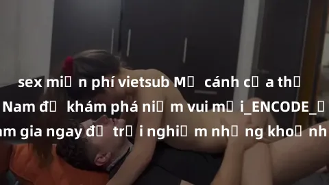 sex miễn phí vietsub Mở cánh cửa thế giới sex MILF Việt Nam để khám phá niềm vui mới_ENCODE_. Hãy tham gia ngay để trải nghiệm những khoảnh khắc đầy kích thích và đam mê.