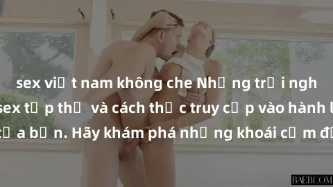 sex việt nam không che Những trải nghiệm mới lạ với sex tập thể và cách thức truy cập vào hành lang đam mê của bạn. Hãy khám phá những khoái cảm đầy kích thích với tập thể hấp dẫn!
