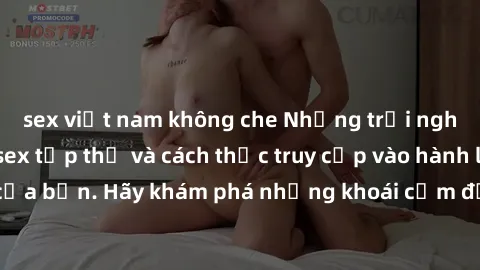 sex việt nam không che Những trải nghiệm mới lạ với sex tập thể và cách thức truy cập vào hành lang đam mê của bạn. Hãy khám phá những khoái cảm đầy kích thích với tập thể hấp dẫn!