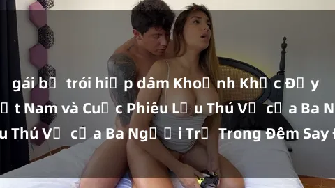 gái bị trói hiếp dâm Khoảnh Khắc Đầy Kịch Tính: Sex  Việt Nam và Cuộc Phiêu Lưu Thú Vị của Ba Người Trẻ Trong Đêm Say Đắm