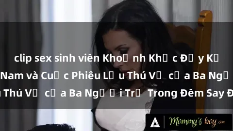 clip sex sinh viên Khoảnh Khắc Đầy Kịch Tính: Sex  Việt Nam và Cuộc Phiêu Lưu Thú Vị của Ba Người Trẻ Trong Đêm Say Đắm