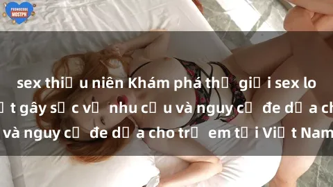 sex thiếu niên Khám phá thế giới sex loli Việt Nam: Sự thật gây sốc về nhu cầu và nguy cơ đe dọa cho trẻ em tại Việt Nam