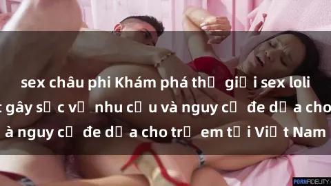 sex châu phi Khám phá thế giới sex loli Việt Nam: Sự thật gây sốc về nhu cầu và nguy cơ đe dọa cho trẻ em tại Việt Nam