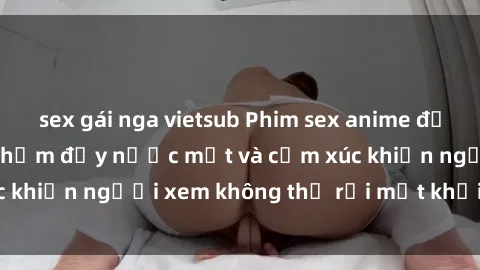 sex gái nga vietsub Phim sex anime đỉnh cao: Những tác phẩm đầy nước mắt và cảm xúc khiến người xem không thể rời mắt khỏi màn hình